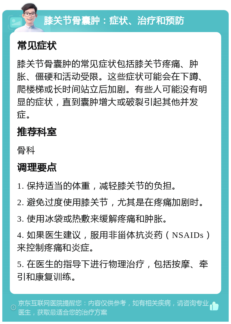 膝关节骨囊肿：症状、治疗和预防 常见症状 膝关节骨囊肿的常见症状包括膝关节疼痛、肿胀、僵硬和活动受限。这些症状可能会在下蹲、爬楼梯或长时间站立后加剧。有些人可能没有明显的症状，直到囊肿增大或破裂引起其他并发症。 推荐科室 骨科 调理要点 1. 保持适当的体重，减轻膝关节的负担。 2. 避免过度使用膝关节，尤其是在疼痛加剧时。 3. 使用冰袋或热敷来缓解疼痛和肿胀。 4. 如果医生建议，服用非甾体抗炎药（NSAIDs）来控制疼痛和炎症。 5. 在医生的指导下进行物理治疗，包括按摩、牵引和康复训练。