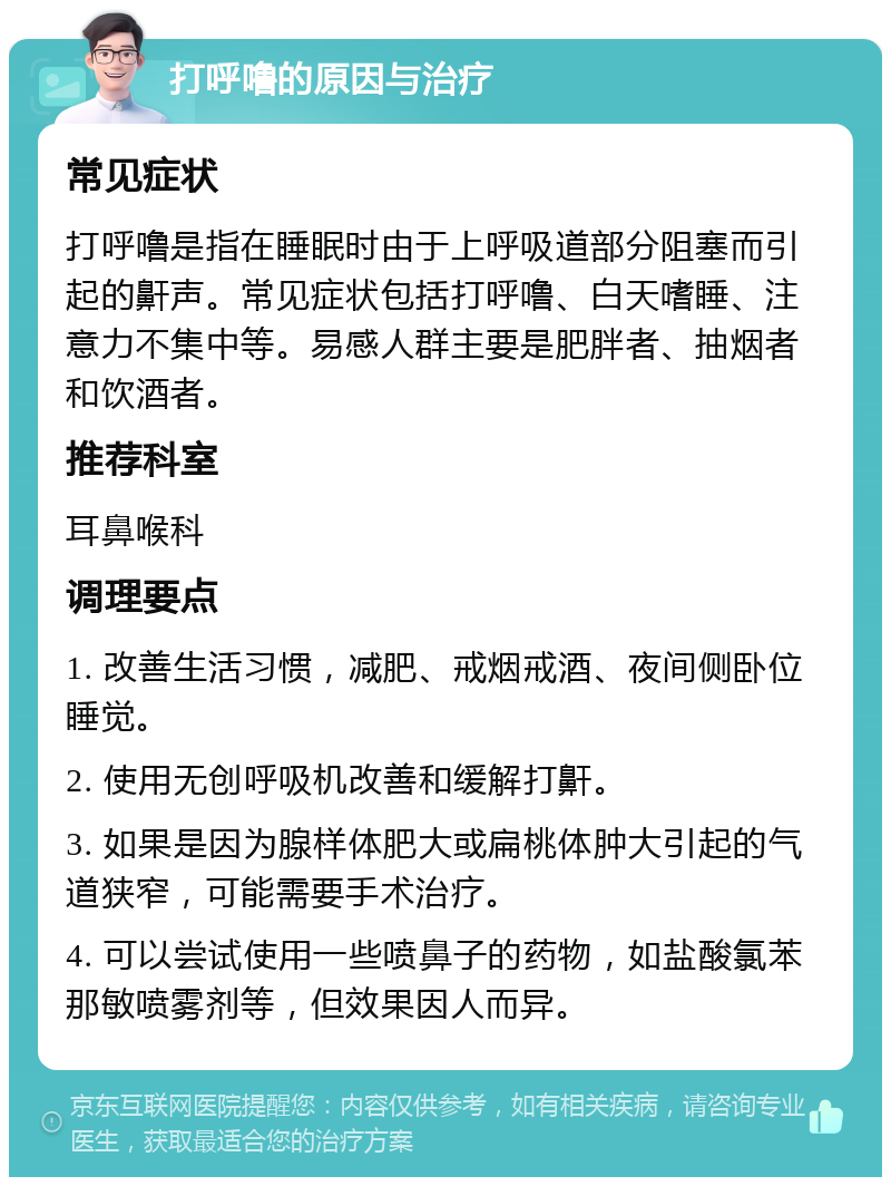 打呼噜的原因与治疗 常见症状 打呼噜是指在睡眠时由于上呼吸道部分阻塞而引起的鼾声。常见症状包括打呼噜、白天嗜睡、注意力不集中等。易感人群主要是肥胖者、抽烟者和饮酒者。 推荐科室 耳鼻喉科 调理要点 1. 改善生活习惯，减肥、戒烟戒酒、夜间侧卧位睡觉。 2. 使用无创呼吸机改善和缓解打鼾。 3. 如果是因为腺样体肥大或扁桃体肿大引起的气道狭窄，可能需要手术治疗。 4. 可以尝试使用一些喷鼻子的药物，如盐酸氯苯那敏喷雾剂等，但效果因人而异。