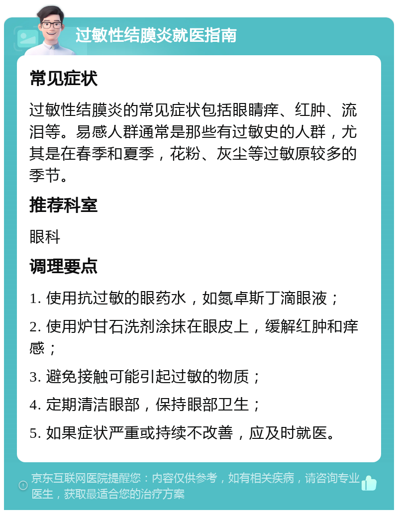 过敏性结膜炎就医指南 常见症状 过敏性结膜炎的常见症状包括眼睛痒、红肿、流泪等。易感人群通常是那些有过敏史的人群，尤其是在春季和夏季，花粉、灰尘等过敏原较多的季节。 推荐科室 眼科 调理要点 1. 使用抗过敏的眼药水，如氮卓斯丁滴眼液； 2. 使用炉甘石洗剂涂抹在眼皮上，缓解红肿和痒感； 3. 避免接触可能引起过敏的物质； 4. 定期清洁眼部，保持眼部卫生； 5. 如果症状严重或持续不改善，应及时就医。