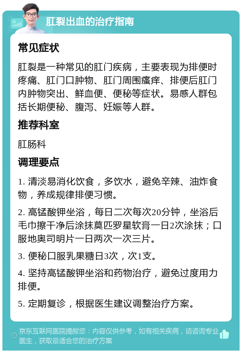 肛裂出血的治疗指南 常见症状 肛裂是一种常见的肛门疾病，主要表现为排便时疼痛、肛门口肿物、肛门周围瘙痒、排便后肛门内肿物突出、鲜血便、便秘等症状。易感人群包括长期便秘、腹泻、妊娠等人群。 推荐科室 肛肠科 调理要点 1. 清淡易消化饮食，多饮水，避免辛辣、油炸食物，养成规律排便习惯。 2. 高锰酸钾坐浴，每日二次每次20分钟，坐浴后毛巾擦干净后涂抹莫匹罗星软膏一日2次涂抹；口服地奥司明片一日两次一次三片。 3. 便秘口服乳果糖日3次，次1支。 4. 坚持高锰酸钾坐浴和药物治疗，避免过度用力排便。 5. 定期复诊，根据医生建议调整治疗方案。