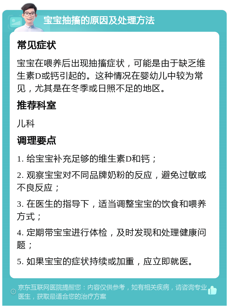 宝宝抽搐的原因及处理方法 常见症状 宝宝在喂养后出现抽搐症状，可能是由于缺乏维生素D或钙引起的。这种情况在婴幼儿中较为常见，尤其是在冬季或日照不足的地区。 推荐科室 儿科 调理要点 1. 给宝宝补充足够的维生素D和钙； 2. 观察宝宝对不同品牌奶粉的反应，避免过敏或不良反应； 3. 在医生的指导下，适当调整宝宝的饮食和喂养方式； 4. 定期带宝宝进行体检，及时发现和处理健康问题； 5. 如果宝宝的症状持续或加重，应立即就医。