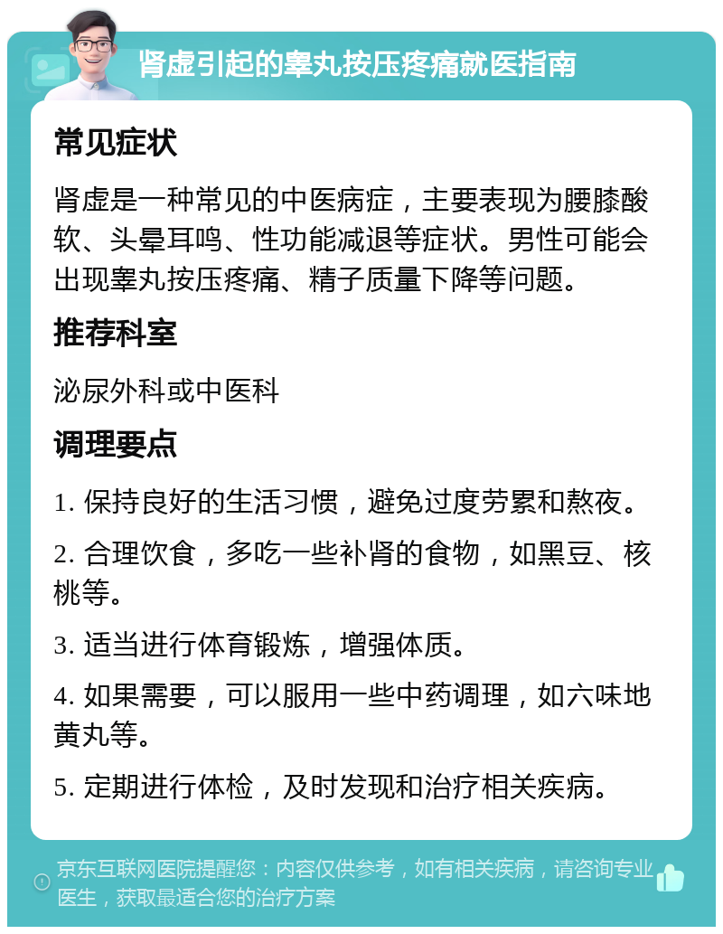 肾虚引起的睾丸按压疼痛就医指南 常见症状 肾虚是一种常见的中医病症，主要表现为腰膝酸软、头晕耳鸣、性功能减退等症状。男性可能会出现睾丸按压疼痛、精子质量下降等问题。 推荐科室 泌尿外科或中医科 调理要点 1. 保持良好的生活习惯，避免过度劳累和熬夜。 2. 合理饮食，多吃一些补肾的食物，如黑豆、核桃等。 3. 适当进行体育锻炼，增强体质。 4. 如果需要，可以服用一些中药调理，如六味地黄丸等。 5. 定期进行体检，及时发现和治疗相关疾病。