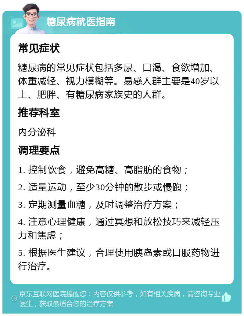 糖尿病就医指南 常见症状 糖尿病的常见症状包括多尿、口渴、食欲增加、体重减轻、视力模糊等。易感人群主要是40岁以上、肥胖、有糖尿病家族史的人群。 推荐科室 内分泌科 调理要点 1. 控制饮食，避免高糖、高脂肪的食物； 2. 适量运动，至少30分钟的散步或慢跑； 3. 定期测量血糖，及时调整治疗方案； 4. 注意心理健康，通过冥想和放松技巧来减轻压力和焦虑； 5. 根据医生建议，合理使用胰岛素或口服药物进行治疗。