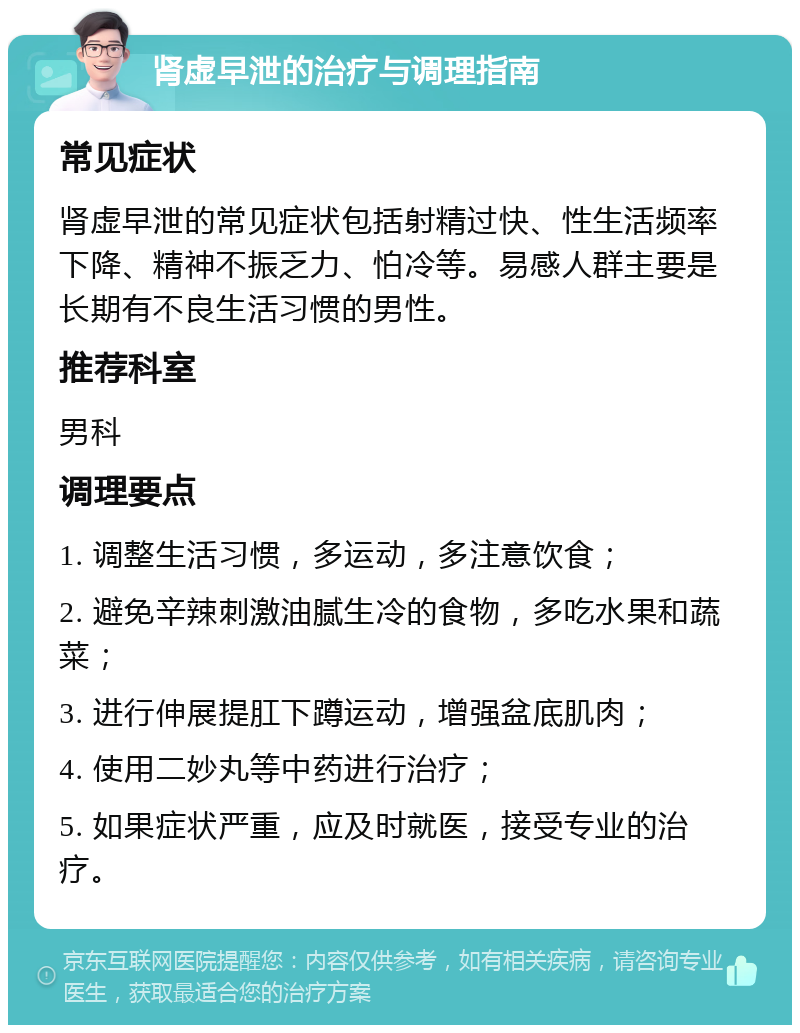 肾虚早泄的治疗与调理指南 常见症状 肾虚早泄的常见症状包括射精过快、性生活频率下降、精神不振乏力、怕冷等。易感人群主要是长期有不良生活习惯的男性。 推荐科室 男科 调理要点 1. 调整生活习惯，多运动，多注意饮食； 2. 避免辛辣刺激油腻生冷的食物，多吃水果和蔬菜； 3. 进行伸展提肛下蹲运动，增强盆底肌肉； 4. 使用二妙丸等中药进行治疗； 5. 如果症状严重，应及时就医，接受专业的治疗。