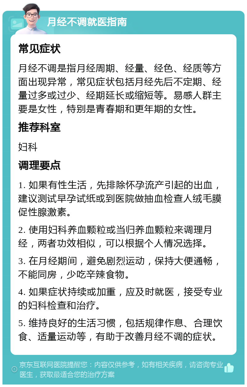 月经不调就医指南 常见症状 月经不调是指月经周期、经量、经色、经质等方面出现异常，常见症状包括月经先后不定期、经量过多或过少、经期延长或缩短等。易感人群主要是女性，特别是青春期和更年期的女性。 推荐科室 妇科 调理要点 1. 如果有性生活，先排除怀孕流产引起的出血，建议测试早孕试纸或到医院做抽血检查人绒毛膜促性腺激素。 2. 使用妇科养血颗粒或当归养血颗粒来调理月经，两者功效相似，可以根据个人情况选择。 3. 在月经期间，避免剧烈运动，保持大便通畅，不能同房，少吃辛辣食物。 4. 如果症状持续或加重，应及时就医，接受专业的妇科检查和治疗。 5. 维持良好的生活习惯，包括规律作息、合理饮食、适量运动等，有助于改善月经不调的症状。