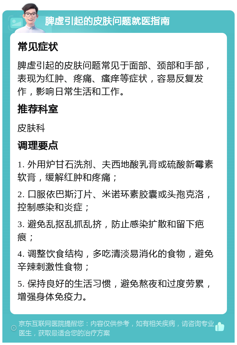 脾虚引起的皮肤问题就医指南 常见症状 脾虚引起的皮肤问题常见于面部、颈部和手部，表现为红肿、疼痛、瘙痒等症状，容易反复发作，影响日常生活和工作。 推荐科室 皮肤科 调理要点 1. 外用炉甘石洗剂、夫西地酸乳膏或硫酸新霉素软膏，缓解红肿和疼痛； 2. 口服依巴斯汀片、米诺环素胶囊或头孢克洛，控制感染和炎症； 3. 避免乱抠乱抓乱挤，防止感染扩散和留下疤痕； 4. 调整饮食结构，多吃清淡易消化的食物，避免辛辣刺激性食物； 5. 保持良好的生活习惯，避免熬夜和过度劳累，增强身体免疫力。