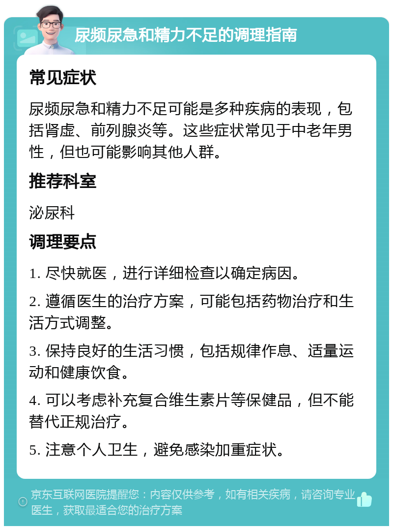 尿频尿急和精力不足的调理指南 常见症状 尿频尿急和精力不足可能是多种疾病的表现，包括肾虚、前列腺炎等。这些症状常见于中老年男性，但也可能影响其他人群。 推荐科室 泌尿科 调理要点 1. 尽快就医，进行详细检查以确定病因。 2. 遵循医生的治疗方案，可能包括药物治疗和生活方式调整。 3. 保持良好的生活习惯，包括规律作息、适量运动和健康饮食。 4. 可以考虑补充复合维生素片等保健品，但不能替代正规治疗。 5. 注意个人卫生，避免感染加重症状。