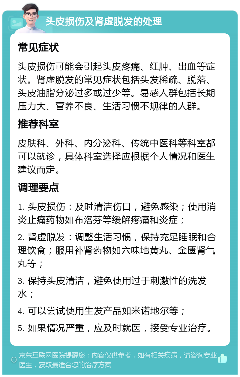 头皮损伤及肾虚脱发的处理 常见症状 头皮损伤可能会引起头皮疼痛、红肿、出血等症状。肾虚脱发的常见症状包括头发稀疏、脱落、头皮油脂分泌过多或过少等。易感人群包括长期压力大、营养不良、生活习惯不规律的人群。 推荐科室 皮肤科、外科、内分泌科、传统中医科等科室都可以就诊，具体科室选择应根据个人情况和医生建议而定。 调理要点 1. 头皮损伤：及时清洁伤口，避免感染；使用消炎止痛药物如布洛芬等缓解疼痛和炎症； 2. 肾虚脱发：调整生活习惯，保持充足睡眠和合理饮食；服用补肾药物如六味地黄丸、金匮肾气丸等； 3. 保持头皮清洁，避免使用过于刺激性的洗发水； 4. 可以尝试使用生发产品如米诺地尔等； 5. 如果情况严重，应及时就医，接受专业治疗。