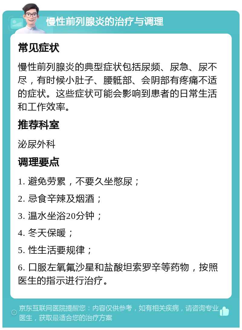 慢性前列腺炎的治疗与调理 常见症状 慢性前列腺炎的典型症状包括尿频、尿急、尿不尽，有时候小肚子、腰骶部、会阴部有疼痛不适的症状。这些症状可能会影响到患者的日常生活和工作效率。 推荐科室 泌尿外科 调理要点 1. 避免劳累，不要久坐憋尿； 2. 忌食辛辣及烟酒； 3. 温水坐浴20分钟； 4. 冬天保暖； 5. 性生活要规律； 6. 口服左氧氟沙星和盐酸坦索罗辛等药物，按照医生的指示进行治疗。