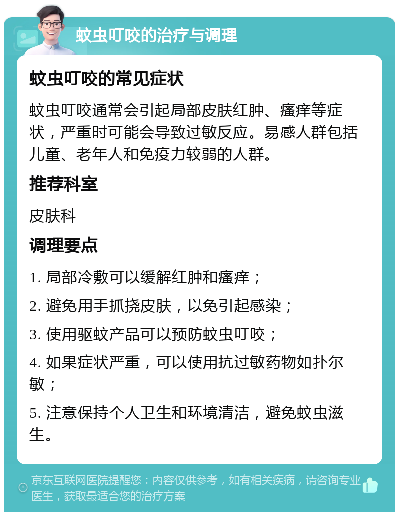 蚊虫叮咬的治疗与调理 蚊虫叮咬的常见症状 蚊虫叮咬通常会引起局部皮肤红肿、瘙痒等症状，严重时可能会导致过敏反应。易感人群包括儿童、老年人和免疫力较弱的人群。 推荐科室 皮肤科 调理要点 1. 局部冷敷可以缓解红肿和瘙痒； 2. 避免用手抓挠皮肤，以免引起感染； 3. 使用驱蚊产品可以预防蚊虫叮咬； 4. 如果症状严重，可以使用抗过敏药物如扑尔敏； 5. 注意保持个人卫生和环境清洁，避免蚊虫滋生。