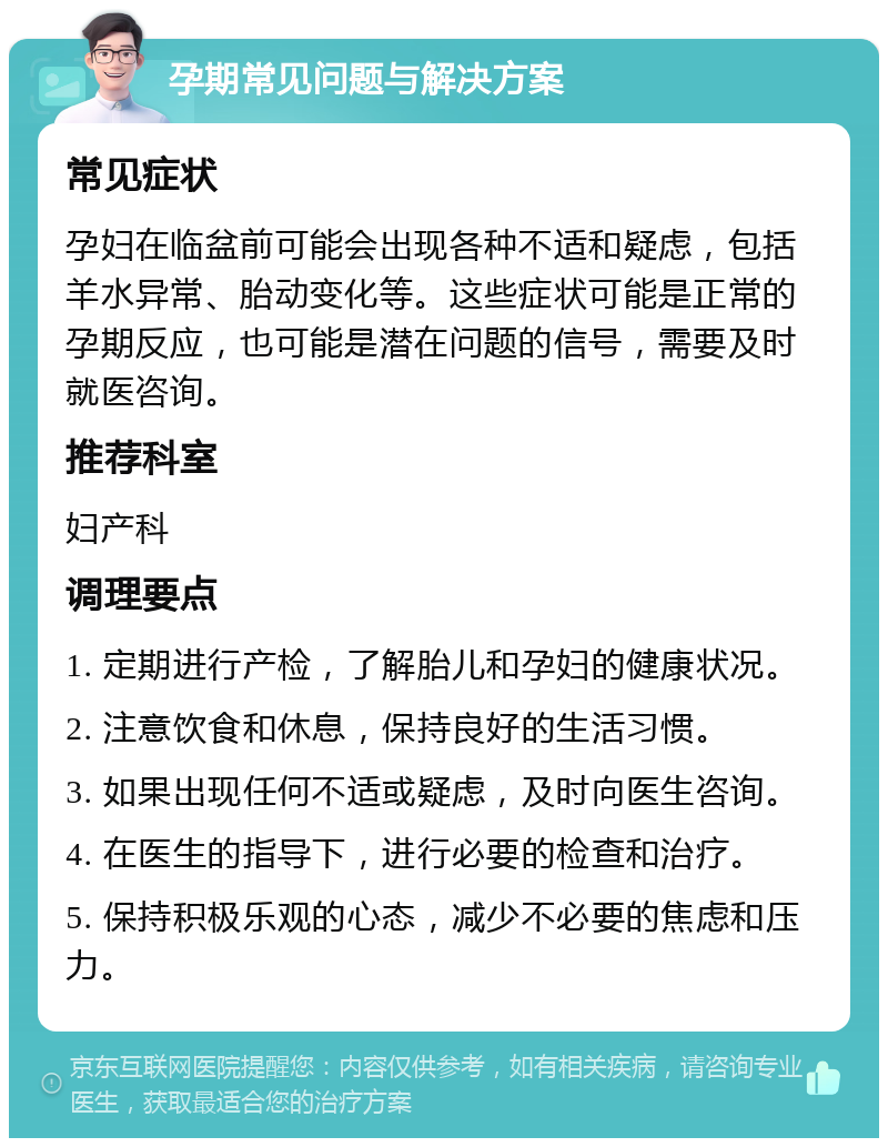 孕期常见问题与解决方案 常见症状 孕妇在临盆前可能会出现各种不适和疑虑，包括羊水异常、胎动变化等。这些症状可能是正常的孕期反应，也可能是潜在问题的信号，需要及时就医咨询。 推荐科室 妇产科 调理要点 1. 定期进行产检，了解胎儿和孕妇的健康状况。 2. 注意饮食和休息，保持良好的生活习惯。 3. 如果出现任何不适或疑虑，及时向医生咨询。 4. 在医生的指导下，进行必要的检查和治疗。 5. 保持积极乐观的心态，减少不必要的焦虑和压力。