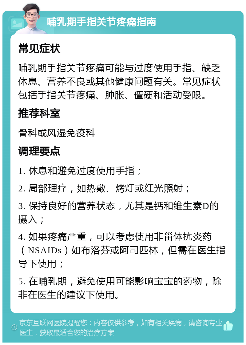 哺乳期手指关节疼痛指南 常见症状 哺乳期手指关节疼痛可能与过度使用手指、缺乏休息、营养不良或其他健康问题有关。常见症状包括手指关节疼痛、肿胀、僵硬和活动受限。 推荐科室 骨科或风湿免疫科 调理要点 1. 休息和避免过度使用手指； 2. 局部理疗，如热敷、烤灯或红光照射； 3. 保持良好的营养状态，尤其是钙和维生素D的摄入； 4. 如果疼痛严重，可以考虑使用非甾体抗炎药（NSAIDs）如布洛芬或阿司匹林，但需在医生指导下使用； 5. 在哺乳期，避免使用可能影响宝宝的药物，除非在医生的建议下使用。