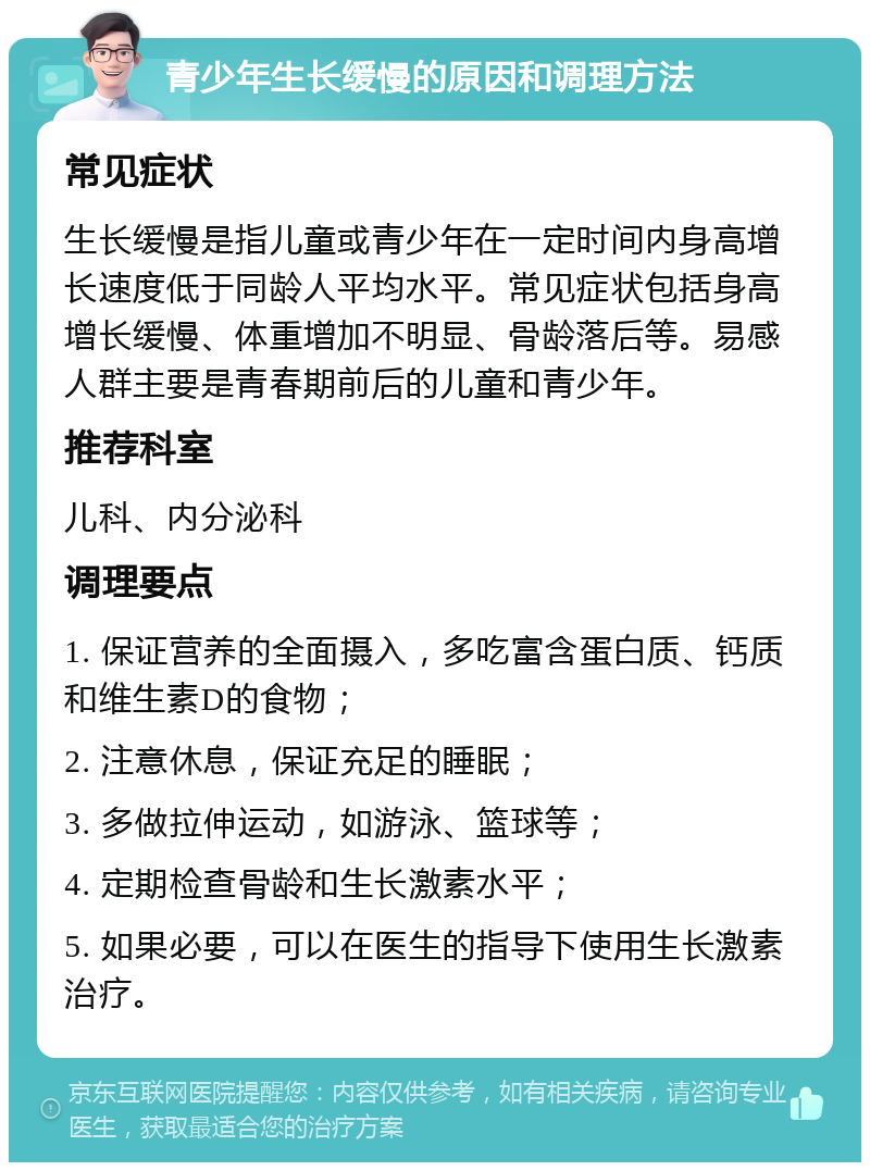 青少年生长缓慢的原因和调理方法 常见症状 生长缓慢是指儿童或青少年在一定时间内身高增长速度低于同龄人平均水平。常见症状包括身高增长缓慢、体重增加不明显、骨龄落后等。易感人群主要是青春期前后的儿童和青少年。 推荐科室 儿科、内分泌科 调理要点 1. 保证营养的全面摄入，多吃富含蛋白质、钙质和维生素D的食物； 2. 注意休息，保证充足的睡眠； 3. 多做拉伸运动，如游泳、篮球等； 4. 定期检查骨龄和生长激素水平； 5. 如果必要，可以在医生的指导下使用生长激素治疗。