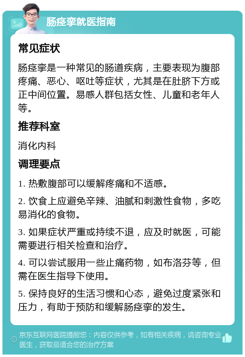 肠痉挛就医指南 常见症状 肠痉挛是一种常见的肠道疾病，主要表现为腹部疼痛、恶心、呕吐等症状，尤其是在肚脐下方或正中间位置。易感人群包括女性、儿童和老年人等。 推荐科室 消化内科 调理要点 1. 热敷腹部可以缓解疼痛和不适感。 2. 饮食上应避免辛辣、油腻和刺激性食物，多吃易消化的食物。 3. 如果症状严重或持续不退，应及时就医，可能需要进行相关检查和治疗。 4. 可以尝试服用一些止痛药物，如布洛芬等，但需在医生指导下使用。 5. 保持良好的生活习惯和心态，避免过度紧张和压力，有助于预防和缓解肠痉挛的发生。