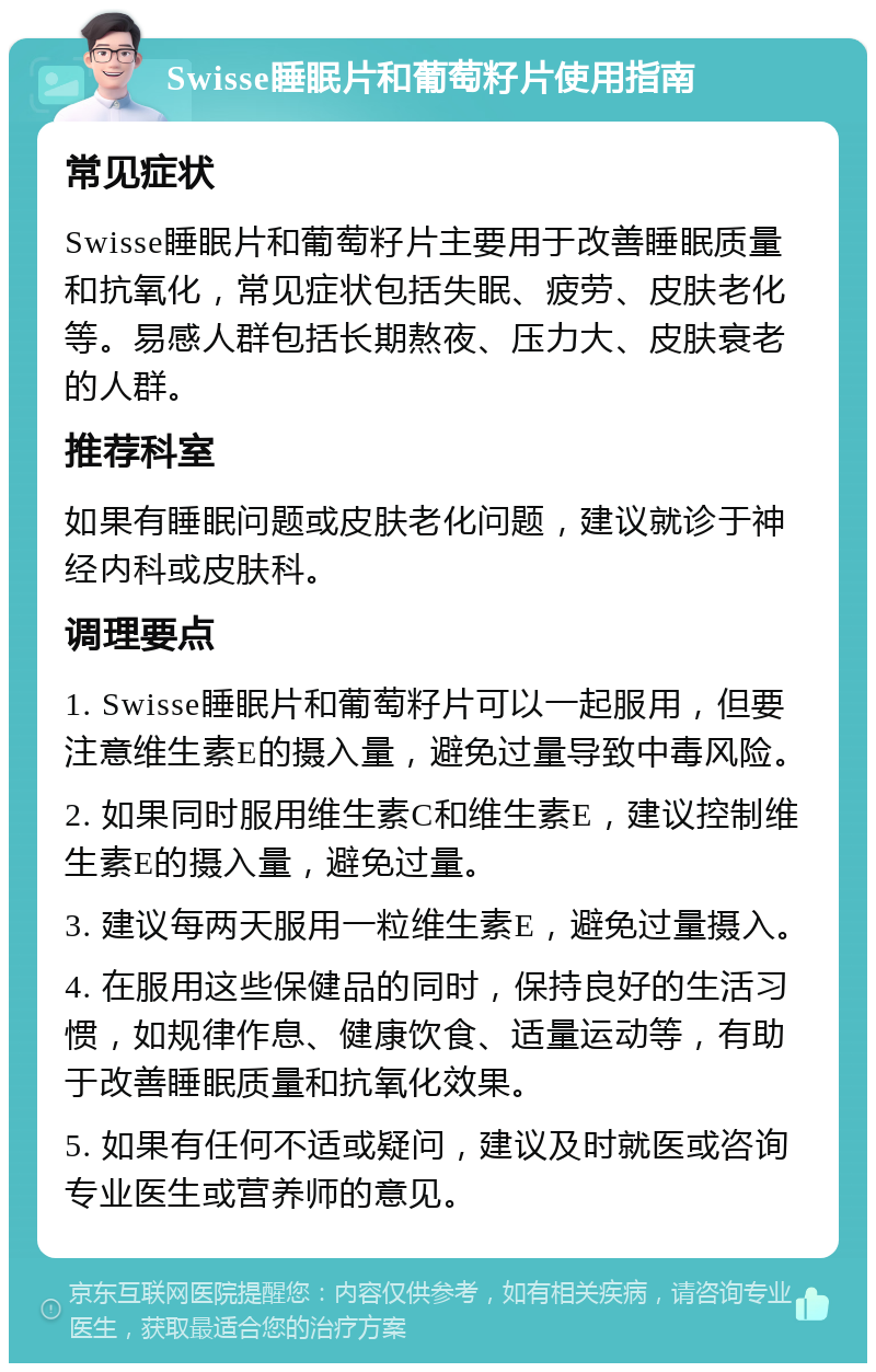 Swisse睡眠片和葡萄籽片使用指南 常见症状 Swisse睡眠片和葡萄籽片主要用于改善睡眠质量和抗氧化，常见症状包括失眠、疲劳、皮肤老化等。易感人群包括长期熬夜、压力大、皮肤衰老的人群。 推荐科室 如果有睡眠问题或皮肤老化问题，建议就诊于神经内科或皮肤科。 调理要点 1. Swisse睡眠片和葡萄籽片可以一起服用，但要注意维生素E的摄入量，避免过量导致中毒风险。 2. 如果同时服用维生素C和维生素E，建议控制维生素E的摄入量，避免过量。 3. 建议每两天服用一粒维生素E，避免过量摄入。 4. 在服用这些保健品的同时，保持良好的生活习惯，如规律作息、健康饮食、适量运动等，有助于改善睡眠质量和抗氧化效果。 5. 如果有任何不适或疑问，建议及时就医或咨询专业医生或营养师的意见。