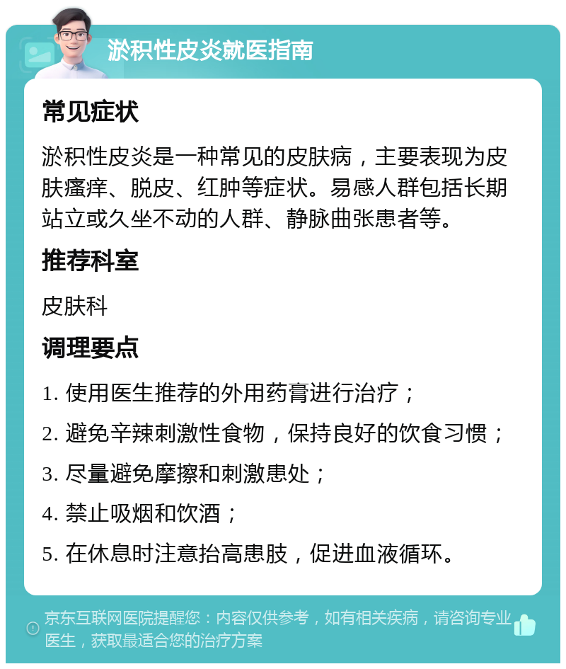 淤积性皮炎就医指南 常见症状 淤积性皮炎是一种常见的皮肤病，主要表现为皮肤瘙痒、脱皮、红肿等症状。易感人群包括长期站立或久坐不动的人群、静脉曲张患者等。 推荐科室 皮肤科 调理要点 1. 使用医生推荐的外用药膏进行治疗； 2. 避免辛辣刺激性食物，保持良好的饮食习惯； 3. 尽量避免摩擦和刺激患处； 4. 禁止吸烟和饮酒； 5. 在休息时注意抬高患肢，促进血液循环。