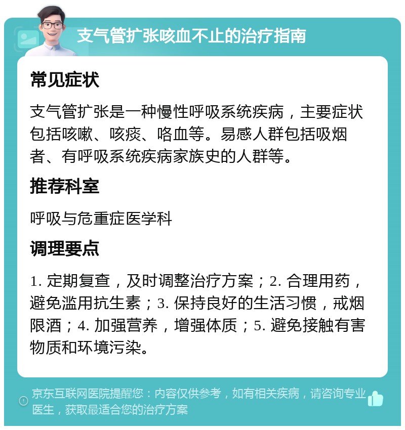 支气管扩张咳血不止的治疗指南 常见症状 支气管扩张是一种慢性呼吸系统疾病，主要症状包括咳嗽、咳痰、咯血等。易感人群包括吸烟者、有呼吸系统疾病家族史的人群等。 推荐科室 呼吸与危重症医学科 调理要点 1. 定期复查，及时调整治疗方案；2. 合理用药，避免滥用抗生素；3. 保持良好的生活习惯，戒烟限酒；4. 加强营养，增强体质；5. 避免接触有害物质和环境污染。