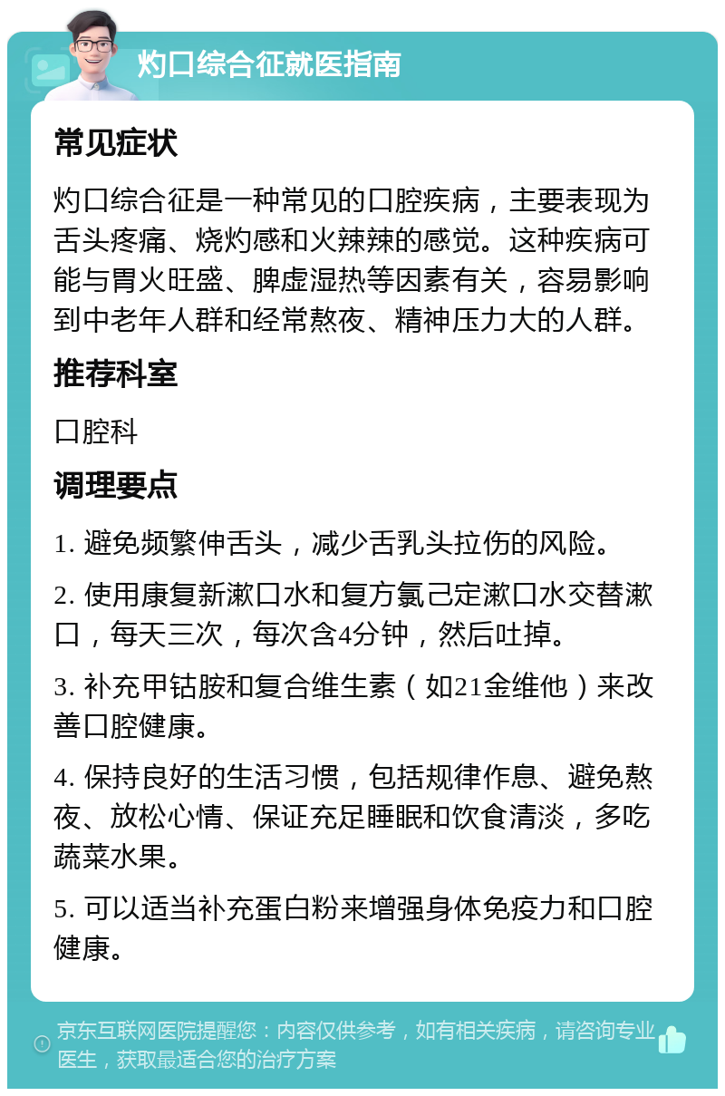 灼口综合征就医指南 常见症状 灼口综合征是一种常见的口腔疾病，主要表现为舌头疼痛、烧灼感和火辣辣的感觉。这种疾病可能与胃火旺盛、脾虚湿热等因素有关，容易影响到中老年人群和经常熬夜、精神压力大的人群。 推荐科室 口腔科 调理要点 1. 避免频繁伸舌头，减少舌乳头拉伤的风险。 2. 使用康复新漱口水和复方氯己定漱口水交替漱口，每天三次，每次含4分钟，然后吐掉。 3. 补充甲钴胺和复合维生素（如21金维他）来改善口腔健康。 4. 保持良好的生活习惯，包括规律作息、避免熬夜、放松心情、保证充足睡眠和饮食清淡，多吃蔬菜水果。 5. 可以适当补充蛋白粉来增强身体免疫力和口腔健康。