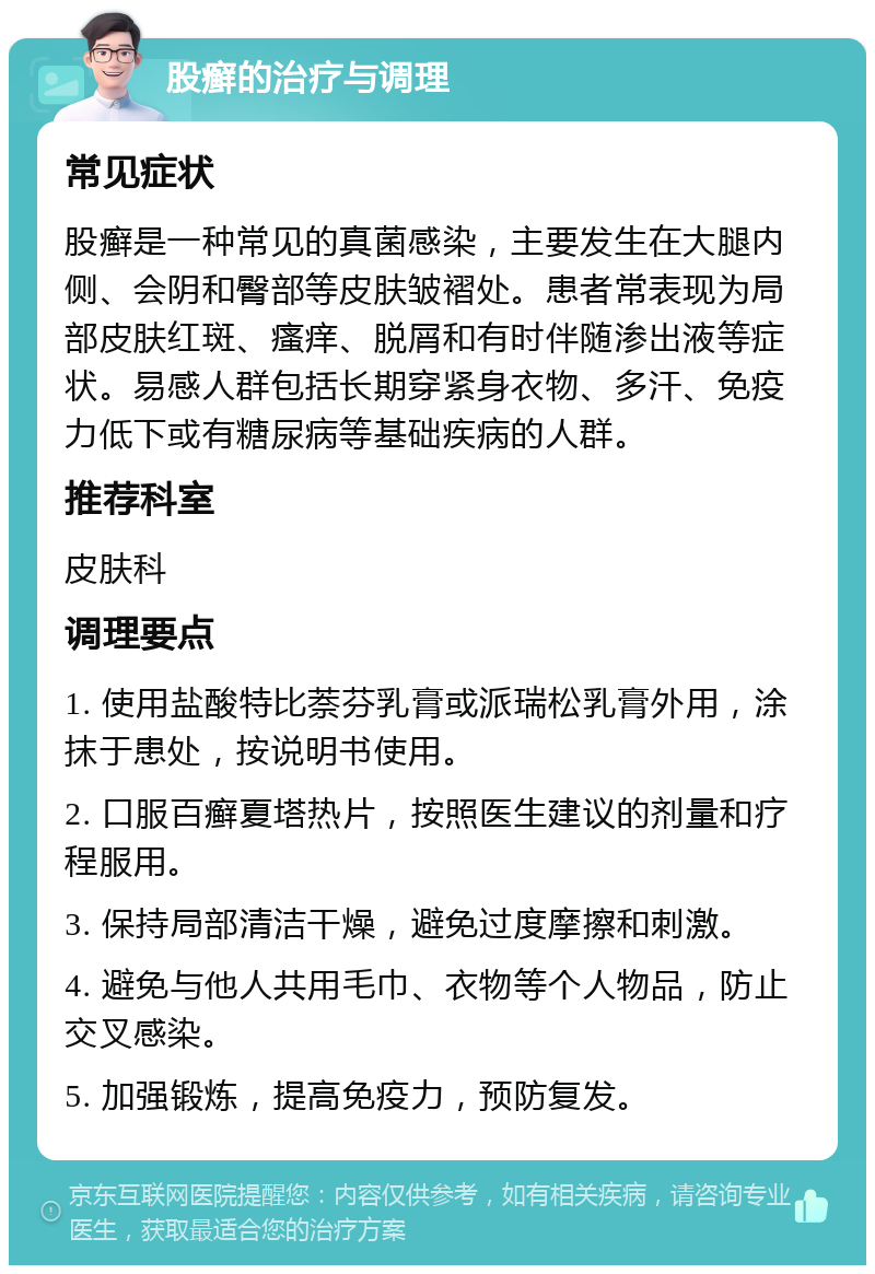 股癣的治疗与调理 常见症状 股癣是一种常见的真菌感染，主要发生在大腿内侧、会阴和臀部等皮肤皱褶处。患者常表现为局部皮肤红斑、瘙痒、脱屑和有时伴随渗出液等症状。易感人群包括长期穿紧身衣物、多汗、免疫力低下或有糖尿病等基础疾病的人群。 推荐科室 皮肤科 调理要点 1. 使用盐酸特比萘芬乳膏或派瑞松乳膏外用，涂抹于患处，按说明书使用。 2. 口服百癣夏塔热片，按照医生建议的剂量和疗程服用。 3. 保持局部清洁干燥，避免过度摩擦和刺激。 4. 避免与他人共用毛巾、衣物等个人物品，防止交叉感染。 5. 加强锻炼，提高免疫力，预防复发。