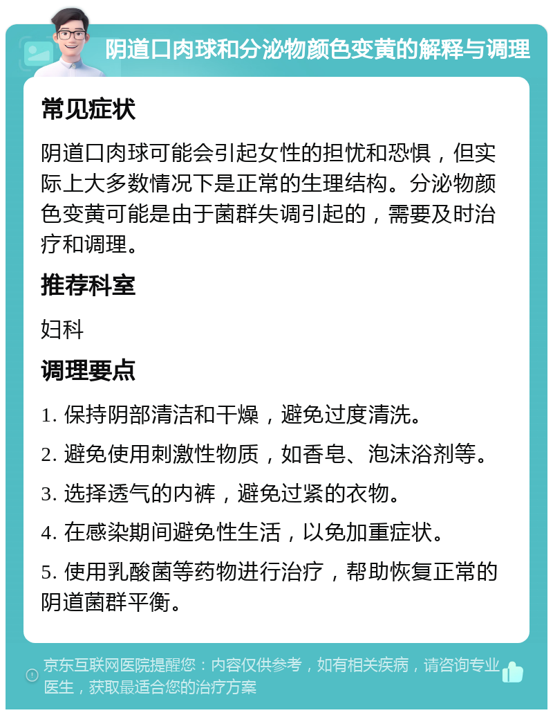 阴道口肉球和分泌物颜色变黄的解释与调理 常见症状 阴道口肉球可能会引起女性的担忧和恐惧，但实际上大多数情况下是正常的生理结构。分泌物颜色变黄可能是由于菌群失调引起的，需要及时治疗和调理。 推荐科室 妇科 调理要点 1. 保持阴部清洁和干燥，避免过度清洗。 2. 避免使用刺激性物质，如香皂、泡沫浴剂等。 3. 选择透气的内裤，避免过紧的衣物。 4. 在感染期间避免性生活，以免加重症状。 5. 使用乳酸菌等药物进行治疗，帮助恢复正常的阴道菌群平衡。