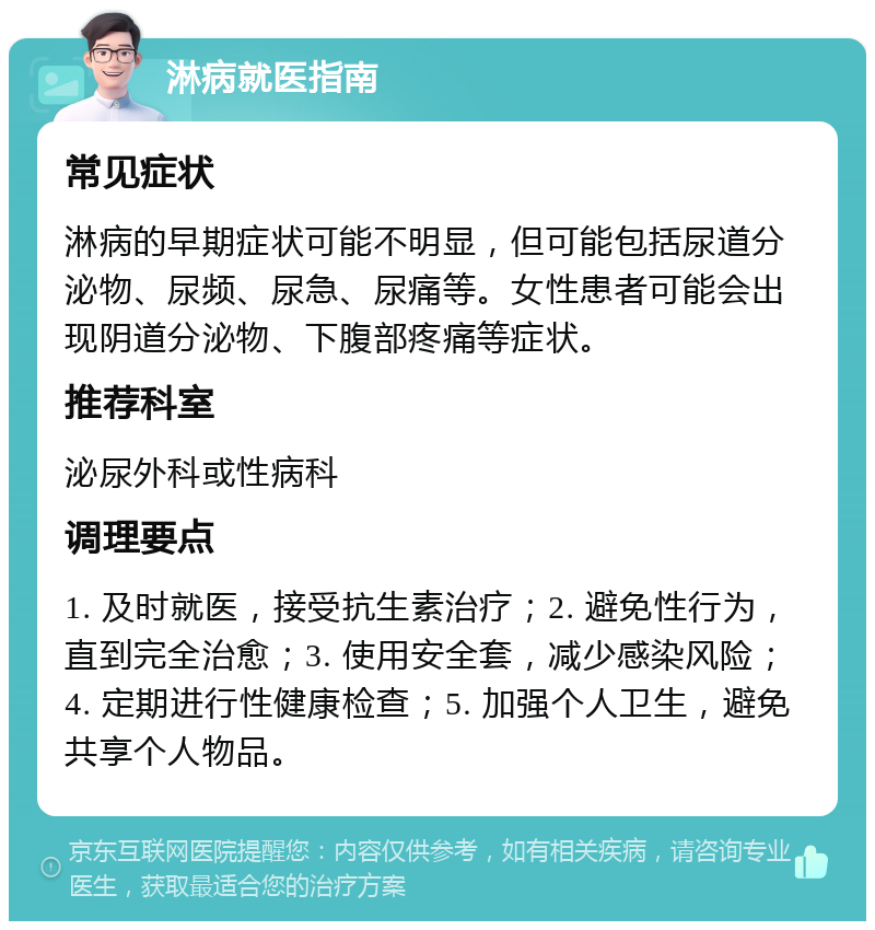 淋病就医指南 常见症状 淋病的早期症状可能不明显，但可能包括尿道分泌物、尿频、尿急、尿痛等。女性患者可能会出现阴道分泌物、下腹部疼痛等症状。 推荐科室 泌尿外科或性病科 调理要点 1. 及时就医，接受抗生素治疗；2. 避免性行为，直到完全治愈；3. 使用安全套，减少感染风险；4. 定期进行性健康检查；5. 加强个人卫生，避免共享个人物品。