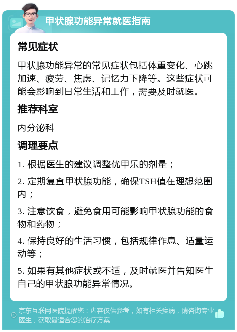 甲状腺功能异常就医指南 常见症状 甲状腺功能异常的常见症状包括体重变化、心跳加速、疲劳、焦虑、记忆力下降等。这些症状可能会影响到日常生活和工作，需要及时就医。 推荐科室 内分泌科 调理要点 1. 根据医生的建议调整优甲乐的剂量； 2. 定期复查甲状腺功能，确保TSH值在理想范围内； 3. 注意饮食，避免食用可能影响甲状腺功能的食物和药物； 4. 保持良好的生活习惯，包括规律作息、适量运动等； 5. 如果有其他症状或不适，及时就医并告知医生自己的甲状腺功能异常情况。