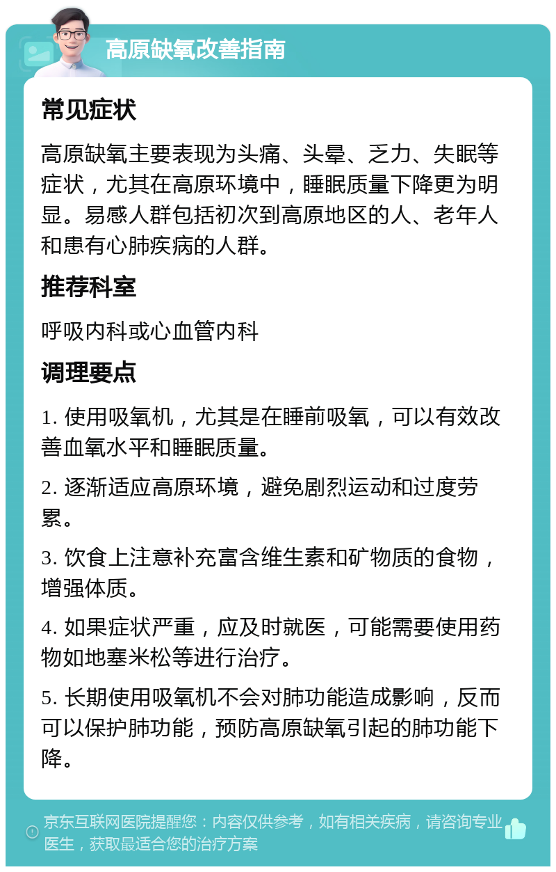 高原缺氧改善指南 常见症状 高原缺氧主要表现为头痛、头晕、乏力、失眠等症状，尤其在高原环境中，睡眠质量下降更为明显。易感人群包括初次到高原地区的人、老年人和患有心肺疾病的人群。 推荐科室 呼吸内科或心血管内科 调理要点 1. 使用吸氧机，尤其是在睡前吸氧，可以有效改善血氧水平和睡眠质量。 2. 逐渐适应高原环境，避免剧烈运动和过度劳累。 3. 饮食上注意补充富含维生素和矿物质的食物，增强体质。 4. 如果症状严重，应及时就医，可能需要使用药物如地塞米松等进行治疗。 5. 长期使用吸氧机不会对肺功能造成影响，反而可以保护肺功能，预防高原缺氧引起的肺功能下降。