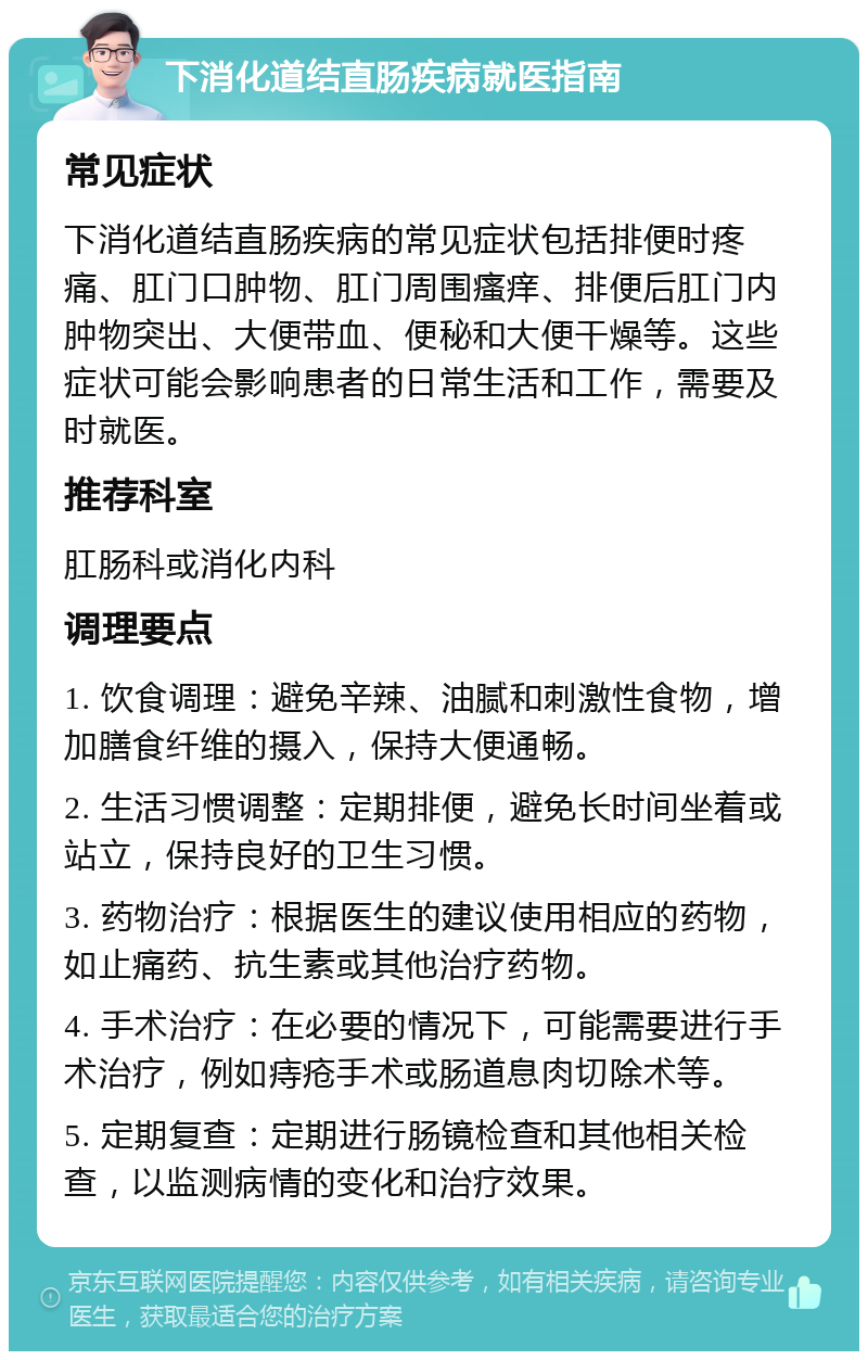 下消化道结直肠疾病就医指南 常见症状 下消化道结直肠疾病的常见症状包括排便时疼痛、肛门口肿物、肛门周围瘙痒、排便后肛门内肿物突出、大便带血、便秘和大便干燥等。这些症状可能会影响患者的日常生活和工作，需要及时就医。 推荐科室 肛肠科或消化内科 调理要点 1. 饮食调理：避免辛辣、油腻和刺激性食物，增加膳食纤维的摄入，保持大便通畅。 2. 生活习惯调整：定期排便，避免长时间坐着或站立，保持良好的卫生习惯。 3. 药物治疗：根据医生的建议使用相应的药物，如止痛药、抗生素或其他治疗药物。 4. 手术治疗：在必要的情况下，可能需要进行手术治疗，例如痔疮手术或肠道息肉切除术等。 5. 定期复查：定期进行肠镜检查和其他相关检查，以监测病情的变化和治疗效果。