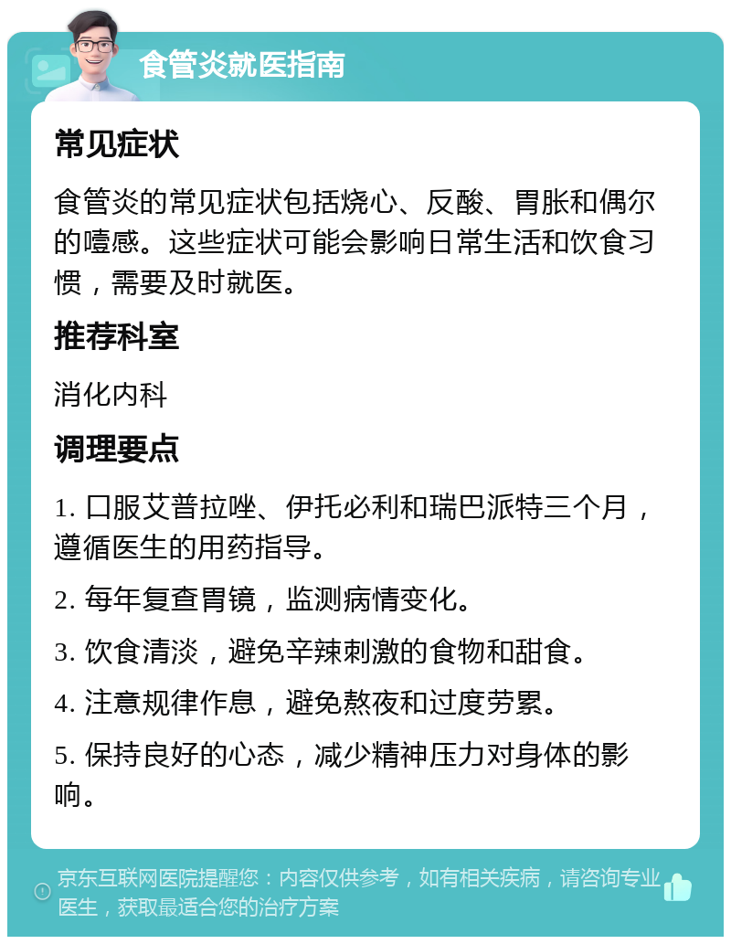 食管炎就医指南 常见症状 食管炎的常见症状包括烧心、反酸、胃胀和偶尔的噎感。这些症状可能会影响日常生活和饮食习惯，需要及时就医。 推荐科室 消化内科 调理要点 1. 口服艾普拉唑、伊托必利和瑞巴派特三个月，遵循医生的用药指导。 2. 每年复查胃镜，监测病情变化。 3. 饮食清淡，避免辛辣刺激的食物和甜食。 4. 注意规律作息，避免熬夜和过度劳累。 5. 保持良好的心态，减少精神压力对身体的影响。