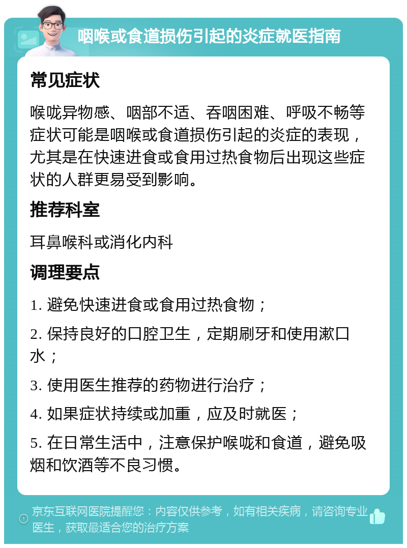 咽喉或食道损伤引起的炎症就医指南 常见症状 喉咙异物感、咽部不适、吞咽困难、呼吸不畅等症状可能是咽喉或食道损伤引起的炎症的表现，尤其是在快速进食或食用过热食物后出现这些症状的人群更易受到影响。 推荐科室 耳鼻喉科或消化内科 调理要点 1. 避免快速进食或食用过热食物； 2. 保持良好的口腔卫生，定期刷牙和使用漱口水； 3. 使用医生推荐的药物进行治疗； 4. 如果症状持续或加重，应及时就医； 5. 在日常生活中，注意保护喉咙和食道，避免吸烟和饮酒等不良习惯。