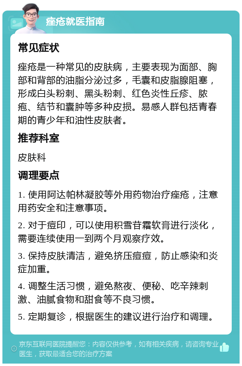 痤疮就医指南 常见症状 痤疮是一种常见的皮肤病，主要表现为面部、胸部和背部的油脂分泌过多，毛囊和皮脂腺阻塞，形成白头粉刺、黑头粉刺、红色炎性丘疹、脓疱、结节和囊肿等多种皮损。易感人群包括青春期的青少年和油性皮肤者。 推荐科室 皮肤科 调理要点 1. 使用阿达帕林凝胶等外用药物治疗痤疮，注意用药安全和注意事项。 2. 对于痘印，可以使用积雪苷霜软膏进行淡化，需要连续使用一到两个月观察疗效。 3. 保持皮肤清洁，避免挤压痘痘，防止感染和炎症加重。 4. 调整生活习惯，避免熬夜、便秘、吃辛辣刺激、油腻食物和甜食等不良习惯。 5. 定期复诊，根据医生的建议进行治疗和调理。