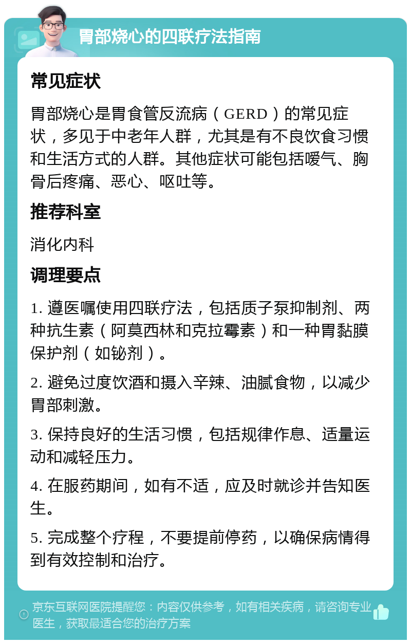 胃部烧心的四联疗法指南 常见症状 胃部烧心是胃食管反流病（GERD）的常见症状，多见于中老年人群，尤其是有不良饮食习惯和生活方式的人群。其他症状可能包括嗳气、胸骨后疼痛、恶心、呕吐等。 推荐科室 消化内科 调理要点 1. 遵医嘱使用四联疗法，包括质子泵抑制剂、两种抗生素（阿莫西林和克拉霉素）和一种胃黏膜保护剂（如铋剂）。 2. 避免过度饮酒和摄入辛辣、油腻食物，以减少胃部刺激。 3. 保持良好的生活习惯，包括规律作息、适量运动和减轻压力。 4. 在服药期间，如有不适，应及时就诊并告知医生。 5. 完成整个疗程，不要提前停药，以确保病情得到有效控制和治疗。