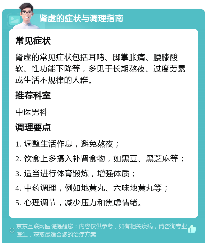 肾虚的症状与调理指南 常见症状 肾虚的常见症状包括耳鸣、脚掌胀痛、腰膝酸软、性功能下降等，多见于长期熬夜、过度劳累或生活不规律的人群。 推荐科室 中医男科 调理要点 1. 调整生活作息，避免熬夜； 2. 饮食上多摄入补肾食物，如黑豆、黑芝麻等； 3. 适当进行体育锻炼，增强体质； 4. 中药调理，例如地黄丸、六味地黄丸等； 5. 心理调节，减少压力和焦虑情绪。