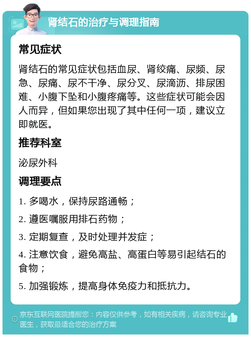 肾结石的治疗与调理指南 常见症状 肾结石的常见症状包括血尿、肾绞痛、尿频、尿急、尿痛、尿不干净、尿分叉、尿滴沥、排尿困难、小腹下坠和小腹疼痛等。这些症状可能会因人而异，但如果您出现了其中任何一项，建议立即就医。 推荐科室 泌尿外科 调理要点 1. 多喝水，保持尿路通畅； 2. 遵医嘱服用排石药物； 3. 定期复查，及时处理并发症； 4. 注意饮食，避免高盐、高蛋白等易引起结石的食物； 5. 加强锻炼，提高身体免疫力和抵抗力。