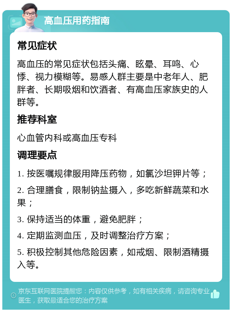 高血压用药指南 常见症状 高血压的常见症状包括头痛、眩晕、耳鸣、心悸、视力模糊等。易感人群主要是中老年人、肥胖者、长期吸烟和饮酒者、有高血压家族史的人群等。 推荐科室 心血管内科或高血压专科 调理要点 1. 按医嘱规律服用降压药物，如氯沙坦钾片等； 2. 合理膳食，限制钠盐摄入，多吃新鲜蔬菜和水果； 3. 保持适当的体重，避免肥胖； 4. 定期监测血压，及时调整治疗方案； 5. 积极控制其他危险因素，如戒烟、限制酒精摄入等。