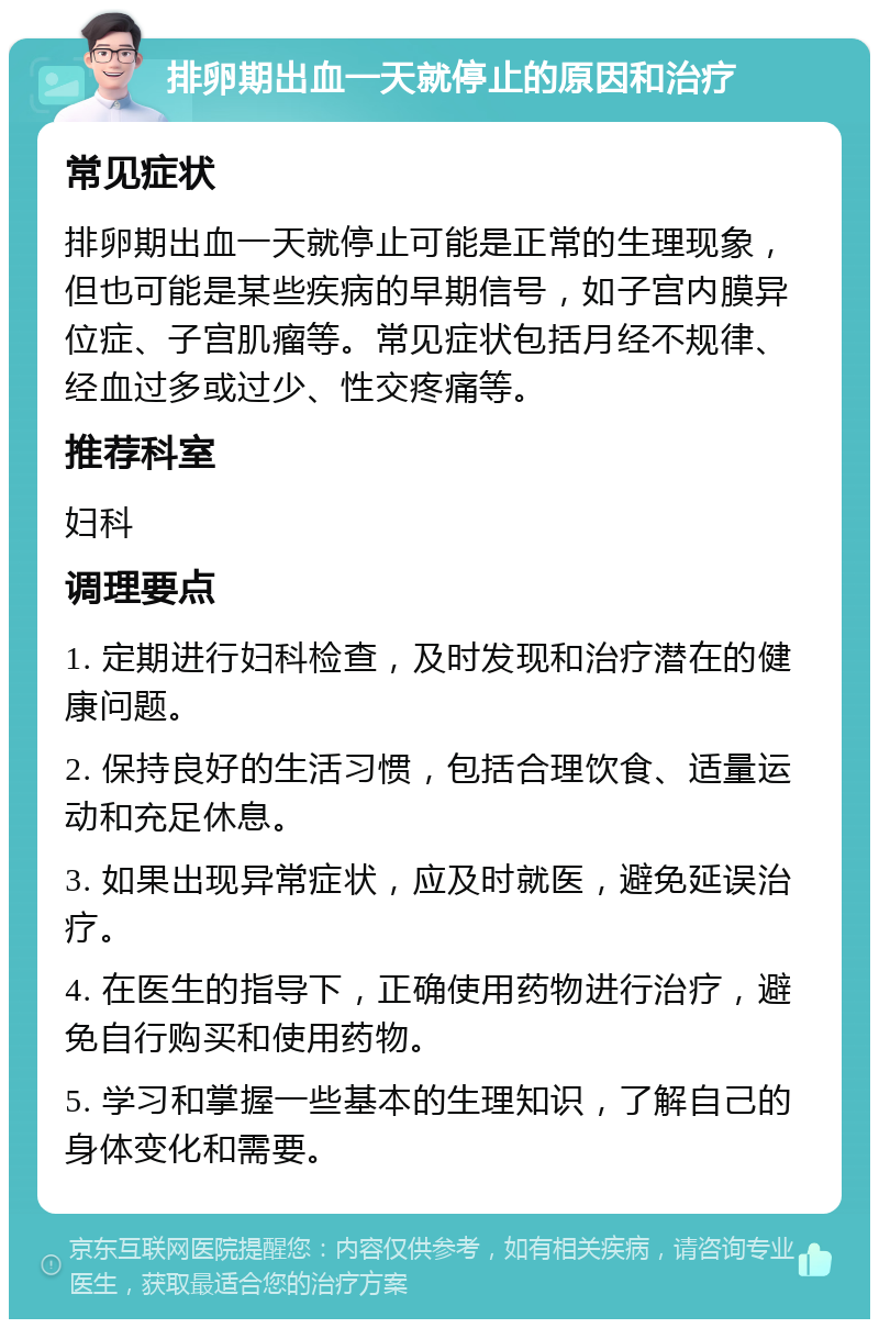 排卵期出血一天就停止的原因和治疗 常见症状 排卵期出血一天就停止可能是正常的生理现象，但也可能是某些疾病的早期信号，如子宫内膜异位症、子宫肌瘤等。常见症状包括月经不规律、经血过多或过少、性交疼痛等。 推荐科室 妇科 调理要点 1. 定期进行妇科检查，及时发现和治疗潜在的健康问题。 2. 保持良好的生活习惯，包括合理饮食、适量运动和充足休息。 3. 如果出现异常症状，应及时就医，避免延误治疗。 4. 在医生的指导下，正确使用药物进行治疗，避免自行购买和使用药物。 5. 学习和掌握一些基本的生理知识，了解自己的身体变化和需要。