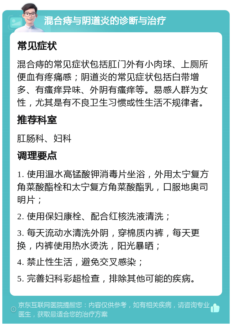 混合痔与阴道炎的诊断与治疗 常见症状 混合痔的常见症状包括肛门外有小肉球、上厕所便血有疼痛感；阴道炎的常见症状包括白带增多、有瘙痒异味、外阴有瘙痒等。易感人群为女性，尤其是有不良卫生习惯或性生活不规律者。 推荐科室 肛肠科、妇科 调理要点 1. 使用温水高锰酸钾消毒片坐浴，外用太宁复方角菜酸酯栓和太宁复方角菜酸酯乳，口服地奥司明片； 2. 使用保妇康栓、配合红核洗液清洗； 3. 每天流动水清洗外阴，穿棉质内裤，每天更换，内裤使用热水烫洗，阳光暴晒； 4. 禁止性生活，避免交叉感染； 5. 完善妇科彩超检查，排除其他可能的疾病。