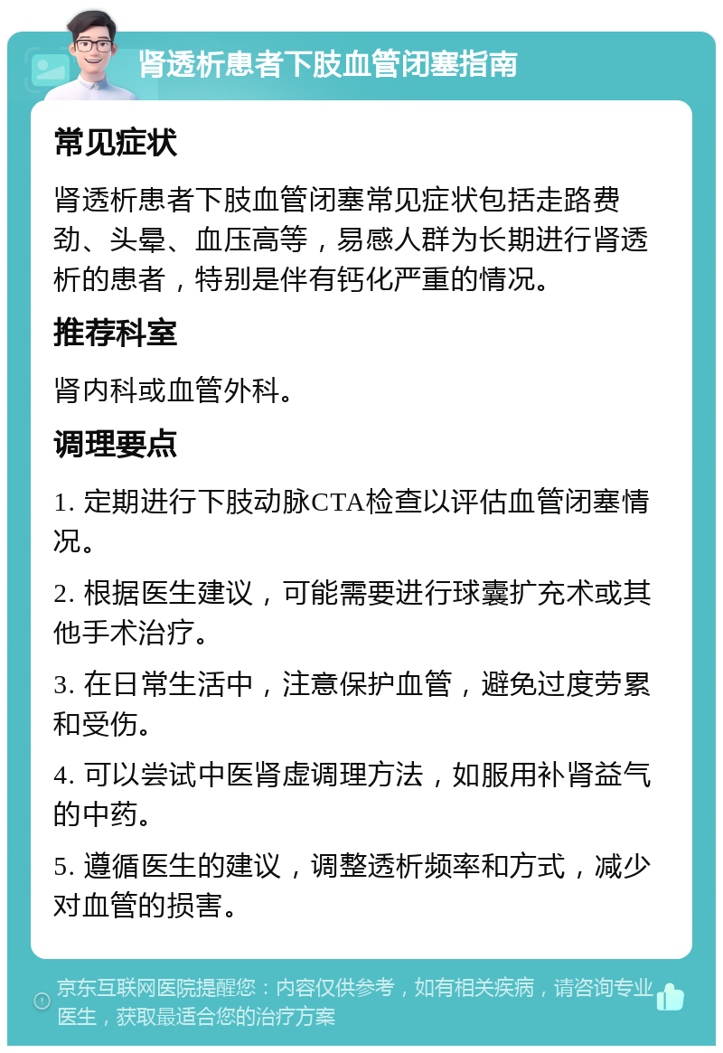 肾透析患者下肢血管闭塞指南 常见症状 肾透析患者下肢血管闭塞常见症状包括走路费劲、头晕、血压高等，易感人群为长期进行肾透析的患者，特别是伴有钙化严重的情况。 推荐科室 肾内科或血管外科。 调理要点 1. 定期进行下肢动脉CTA检查以评估血管闭塞情况。 2. 根据医生建议，可能需要进行球囊扩充术或其他手术治疗。 3. 在日常生活中，注意保护血管，避免过度劳累和受伤。 4. 可以尝试中医肾虚调理方法，如服用补肾益气的中药。 5. 遵循医生的建议，调整透析频率和方式，减少对血管的损害。