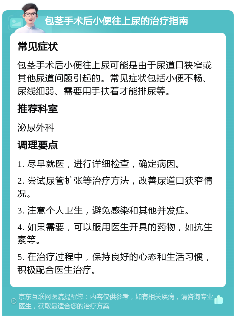 包茎手术后小便往上尿的治疗指南 常见症状 包茎手术后小便往上尿可能是由于尿道口狭窄或其他尿道问题引起的。常见症状包括小便不畅、尿线细弱、需要用手扶着才能排尿等。 推荐科室 泌尿外科 调理要点 1. 尽早就医，进行详细检查，确定病因。 2. 尝试尿管扩张等治疗方法，改善尿道口狭窄情况。 3. 注意个人卫生，避免感染和其他并发症。 4. 如果需要，可以服用医生开具的药物，如抗生素等。 5. 在治疗过程中，保持良好的心态和生活习惯，积极配合医生治疗。