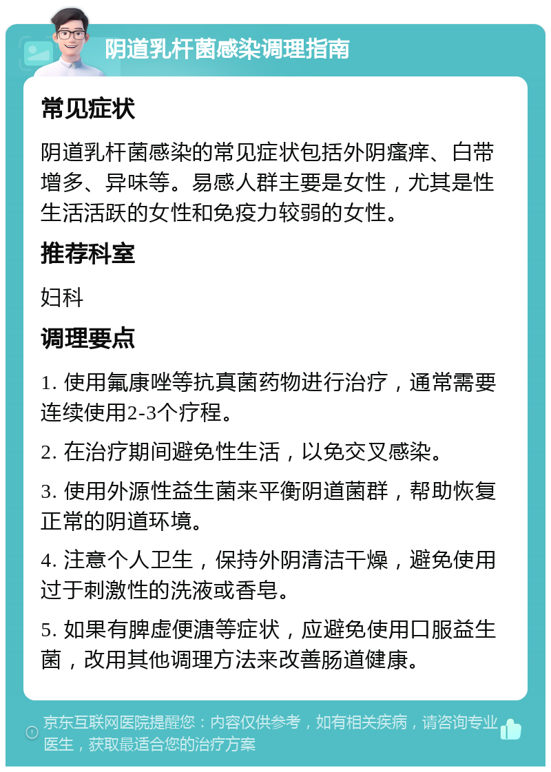 阴道乳杆菌感染调理指南 常见症状 阴道乳杆菌感染的常见症状包括外阴瘙痒、白带增多、异味等。易感人群主要是女性，尤其是性生活活跃的女性和免疫力较弱的女性。 推荐科室 妇科 调理要点 1. 使用氟康唑等抗真菌药物进行治疗，通常需要连续使用2-3个疗程。 2. 在治疗期间避免性生活，以免交叉感染。 3. 使用外源性益生菌来平衡阴道菌群，帮助恢复正常的阴道环境。 4. 注意个人卫生，保持外阴清洁干燥，避免使用过于刺激性的洗液或香皂。 5. 如果有脾虚便溏等症状，应避免使用口服益生菌，改用其他调理方法来改善肠道健康。