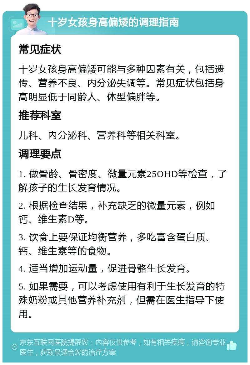 十岁女孩身高偏矮的调理指南 常见症状 十岁女孩身高偏矮可能与多种因素有关，包括遗传、营养不良、内分泌失调等。常见症状包括身高明显低于同龄人、体型偏胖等。 推荐科室 儿科、内分泌科、营养科等相关科室。 调理要点 1. 做骨龄、骨密度、微量元素25OHD等检查，了解孩子的生长发育情况。 2. 根据检查结果，补充缺乏的微量元素，例如钙、维生素D等。 3. 饮食上要保证均衡营养，多吃富含蛋白质、钙、维生素等的食物。 4. 适当增加运动量，促进骨骼生长发育。 5. 如果需要，可以考虑使用有利于生长发育的特殊奶粉或其他营养补充剂，但需在医生指导下使用。