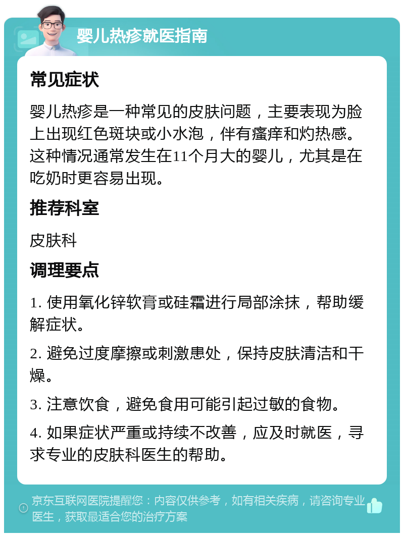 婴儿热疹就医指南 常见症状 婴儿热疹是一种常见的皮肤问题，主要表现为脸上出现红色斑块或小水泡，伴有瘙痒和灼热感。这种情况通常发生在11个月大的婴儿，尤其是在吃奶时更容易出现。 推荐科室 皮肤科 调理要点 1. 使用氧化锌软膏或硅霜进行局部涂抹，帮助缓解症状。 2. 避免过度摩擦或刺激患处，保持皮肤清洁和干燥。 3. 注意饮食，避免食用可能引起过敏的食物。 4. 如果症状严重或持续不改善，应及时就医，寻求专业的皮肤科医生的帮助。