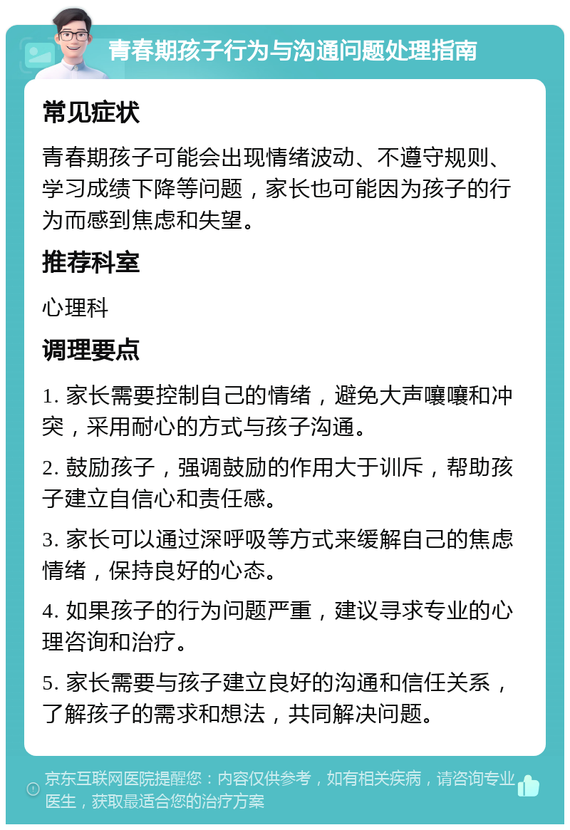 青春期孩子行为与沟通问题处理指南 常见症状 青春期孩子可能会出现情绪波动、不遵守规则、学习成绩下降等问题，家长也可能因为孩子的行为而感到焦虑和失望。 推荐科室 心理科 调理要点 1. 家长需要控制自己的情绪，避免大声嚷嚷和冲突，采用耐心的方式与孩子沟通。 2. 鼓励孩子，强调鼓励的作用大于训斥，帮助孩子建立自信心和责任感。 3. 家长可以通过深呼吸等方式来缓解自己的焦虑情绪，保持良好的心态。 4. 如果孩子的行为问题严重，建议寻求专业的心理咨询和治疗。 5. 家长需要与孩子建立良好的沟通和信任关系，了解孩子的需求和想法，共同解决问题。