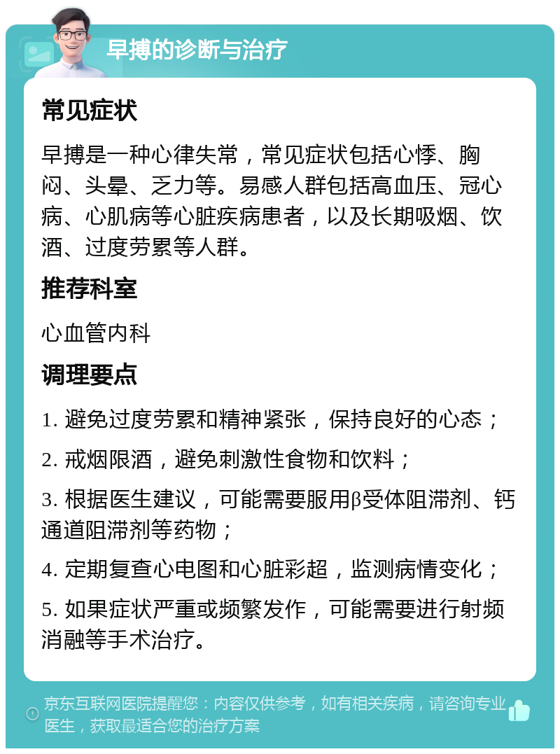 早搏的诊断与治疗 常见症状 早搏是一种心律失常，常见症状包括心悸、胸闷、头晕、乏力等。易感人群包括高血压、冠心病、心肌病等心脏疾病患者，以及长期吸烟、饮酒、过度劳累等人群。 推荐科室 心血管内科 调理要点 1. 避免过度劳累和精神紧张，保持良好的心态； 2. 戒烟限酒，避免刺激性食物和饮料； 3. 根据医生建议，可能需要服用β受体阻滞剂、钙通道阻滞剂等药物； 4. 定期复查心电图和心脏彩超，监测病情变化； 5. 如果症状严重或频繁发作，可能需要进行射频消融等手术治疗。