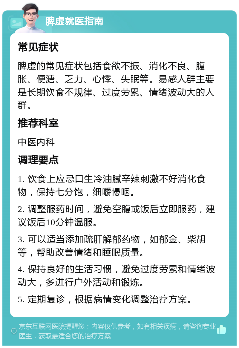 脾虚就医指南 常见症状 脾虚的常见症状包括食欲不振、消化不良、腹胀、便溏、乏力、心悸、失眠等。易感人群主要是长期饮食不规律、过度劳累、情绪波动大的人群。 推荐科室 中医内科 调理要点 1. 饮食上应忌口生冷油腻辛辣刺激不好消化食物，保持七分饱，细嚼慢咽。 2. 调整服药时间，避免空腹或饭后立即服药，建议饭后10分钟温服。 3. 可以适当添加疏肝解郁药物，如郁金、柴胡等，帮助改善情绪和睡眠质量。 4. 保持良好的生活习惯，避免过度劳累和情绪波动大，多进行户外活动和锻炼。 5. 定期复诊，根据病情变化调整治疗方案。