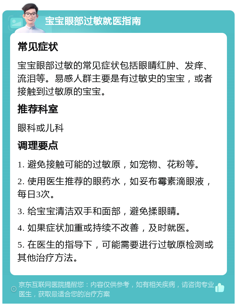 宝宝眼部过敏就医指南 常见症状 宝宝眼部过敏的常见症状包括眼睛红肿、发痒、流泪等。易感人群主要是有过敏史的宝宝，或者接触到过敏原的宝宝。 推荐科室 眼科或儿科 调理要点 1. 避免接触可能的过敏原，如宠物、花粉等。 2. 使用医生推荐的眼药水，如妥布霉素滴眼液，每日3次。 3. 给宝宝清洁双手和面部，避免揉眼睛。 4. 如果症状加重或持续不改善，及时就医。 5. 在医生的指导下，可能需要进行过敏原检测或其他治疗方法。