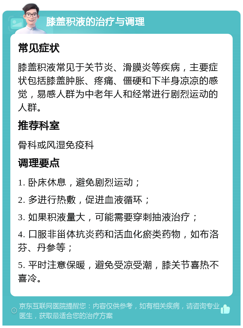 膝盖积液的治疗与调理 常见症状 膝盖积液常见于关节炎、滑膜炎等疾病，主要症状包括膝盖肿胀、疼痛、僵硬和下半身凉凉的感觉，易感人群为中老年人和经常进行剧烈运动的人群。 推荐科室 骨科或风湿免疫科 调理要点 1. 卧床休息，避免剧烈运动； 2. 多进行热敷，促进血液循环； 3. 如果积液量大，可能需要穿刺抽液治疗； 4. 口服非甾体抗炎药和活血化瘀类药物，如布洛芬、丹参等； 5. 平时注意保暖，避免受凉受潮，膝关节喜热不喜冷。