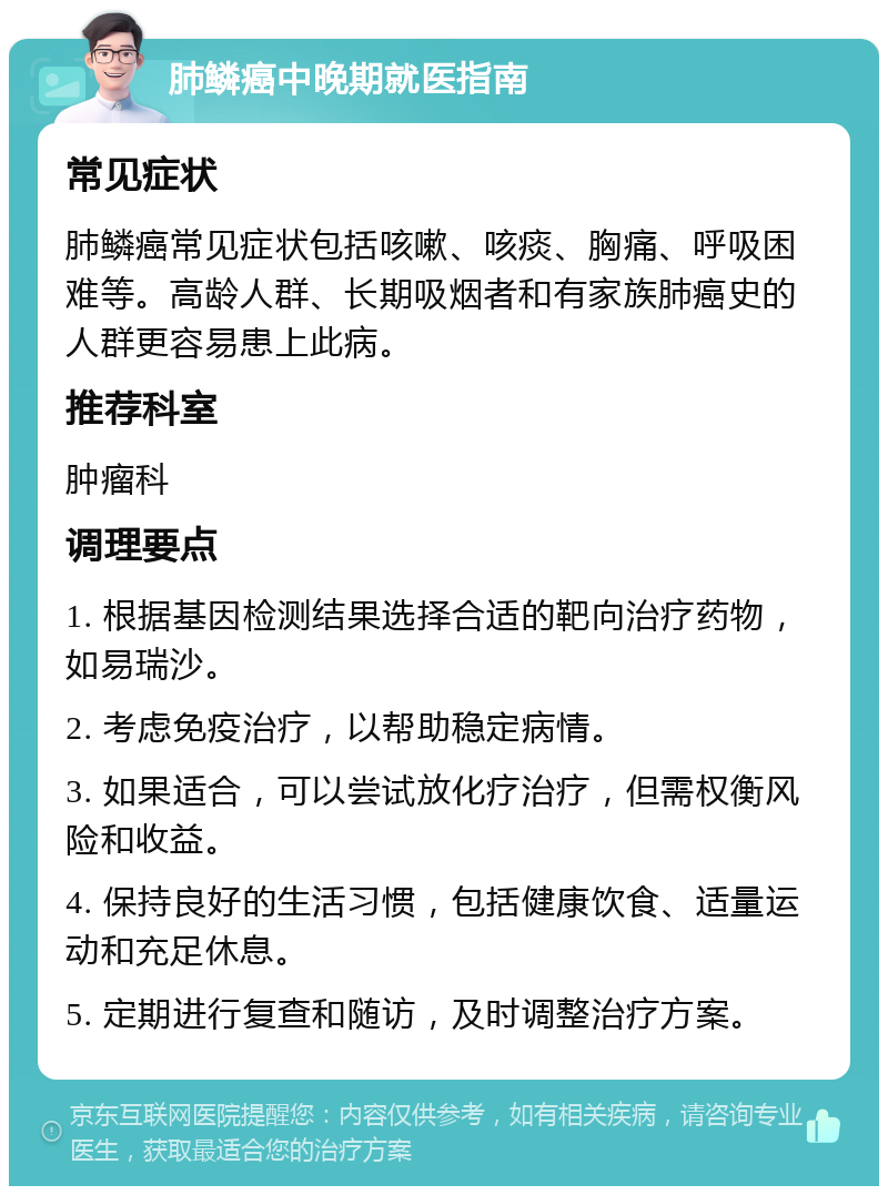 肺鳞癌中晚期就医指南 常见症状 肺鳞癌常见症状包括咳嗽、咳痰、胸痛、呼吸困难等。高龄人群、长期吸烟者和有家族肺癌史的人群更容易患上此病。 推荐科室 肿瘤科 调理要点 1. 根据基因检测结果选择合适的靶向治疗药物，如易瑞沙。 2. 考虑免疫治疗，以帮助稳定病情。 3. 如果适合，可以尝试放化疗治疗，但需权衡风险和收益。 4. 保持良好的生活习惯，包括健康饮食、适量运动和充足休息。 5. 定期进行复查和随访，及时调整治疗方案。