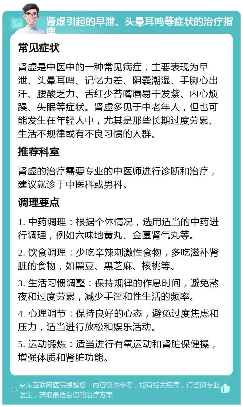 肾虚引起的早泄、头晕耳鸣等症状的治疗指南 常见症状 肾虚是中医中的一种常见病症，主要表现为早泄、头晕耳鸣、记忆力差、阴囊潮湿、手脚心出汗、腰酸乏力、舌红少苔嘴唇易干发紫、内心烦躁、失眠等症状。肾虚多见于中老年人，但也可能发生在年轻人中，尤其是那些长期过度劳累、生活不规律或有不良习惯的人群。 推荐科室 肾虚的治疗需要专业的中医师进行诊断和治疗，建议就诊于中医科或男科。 调理要点 1. 中药调理：根据个体情况，选用适当的中药进行调理，例如六味地黄丸、金匮肾气丸等。 2. 饮食调理：少吃辛辣刺激性食物，多吃滋补肾脏的食物，如黑豆、黑芝麻、核桃等。 3. 生活习惯调整：保持规律的作息时间，避免熬夜和过度劳累，减少手淫和性生活的频率。 4. 心理调节：保持良好的心态，避免过度焦虑和压力，适当进行放松和娱乐活动。 5. 运动锻炼：适当进行有氧运动和肾脏保健操，增强体质和肾脏功能。