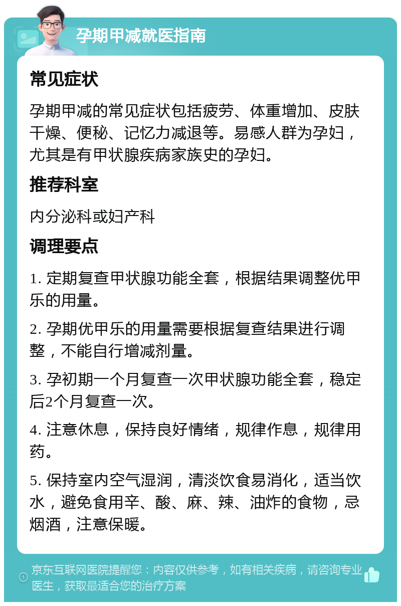 孕期甲减就医指南 常见症状 孕期甲减的常见症状包括疲劳、体重增加、皮肤干燥、便秘、记忆力减退等。易感人群为孕妇，尤其是有甲状腺疾病家族史的孕妇。 推荐科室 内分泌科或妇产科 调理要点 1. 定期复查甲状腺功能全套，根据结果调整优甲乐的用量。 2. 孕期优甲乐的用量需要根据复查结果进行调整，不能自行增减剂量。 3. 孕初期一个月复查一次甲状腺功能全套，稳定后2个月复查一次。 4. 注意休息，保持良好情绪，规律作息，规律用药。 5. 保持室内空气湿润，清淡饮食易消化，适当饮水，避免食用辛、酸、麻、辣、油炸的食物，忌烟酒，注意保暖。